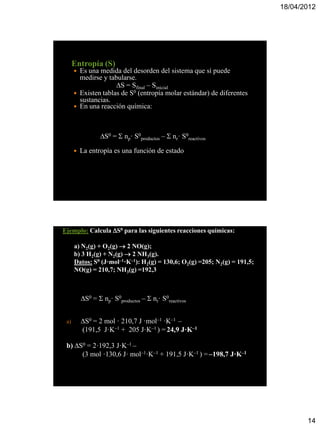 18/04/2012




      Entropía (S)
         Es una medida del desorden del sistema que sí puede
          medirse y tabularse.
                       S = Sfinal – Sinicial
         Existen tablas de S0 (entropía molar estándar) de diferentes
          sustancias.
         En una reacción química:



                 S0 =  np· S0productos –  nr· S0reactivos

         La entropía es una función de estado.




Ejemplo: Calcula S0 para las siguientes reacciones químicas:

      a) N2(g) + O2(g)  2 NO(g);
      b) 3 H2(g) + N2(g)  2 NH3(g).
      Datos: S0 (J·mol–1·K–1): H2(g) = 130,6; O2(g) =205; N2(g) = 191,5;
      NO(g) = 210,7; NH3(g) =192,3



          S0 =  np· S0productos –  nr· S0reactivos


 a)       S0 = 2 mol · 210,7 J ·mol–1 ·K–1 –
          (191,5 J·K–1 + 205 J·K–1 ) = 24,9 J·K–1

 b) S0 = 2·192,3 J·K–1 –
      (3 mol ·130,6 J· mol–1·K–1 + 191,5 J·K–1 ) = –198,7 J·K–1




                                                                                  14
 
