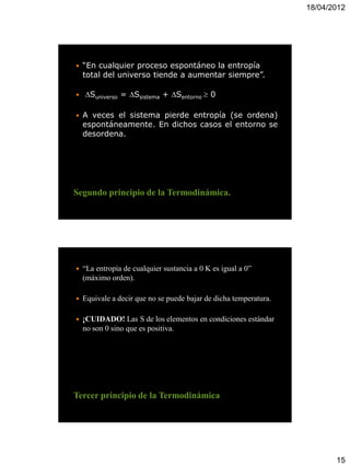 18/04/2012




   “En cualquier proceso espontáneo la entropía
    total del universo tiende a aumentar siempre”.

   Suniverso = Ssistema + Sentorno  0

   A veces el sistema pierde entropía (se ordena)
    espontáneamente. En dichos casos el entorno se
    desordena.




Segundo principio de la Termodinámica.




   “La entropía de cualquier sustancia a 0 K es igual a 0”
    (máximo orden).

   Equivale a decir que no se puede bajar de dicha temperatura.

   ¡CUIDADO! Las S de los elementos en condiciones estándar
    no son 0 sino que es positiva.




Tercer principio de la Termodinámica




                                                                          15
 
