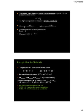 18/04/2012




   En procesos reversibles y a temperatura constante se puede calcular
    S de un sistema como:

                            S = Q—T
   y si el proceso químico se produce a presión constante:

                Hsistema
    Ssistema = ——— ;                          – Hsistema
                                   Sentorno= ————
            T                               T
   S0 (entropía molar estándar) se mide en
    J·mol–1·K–1.
   Sreacción se mide en J·K–1.




Energía libre de Gibbs (G)

 En procesos a T constante se define como:

          G=H–T·S                  G =  H – T · S
   En condiciones estándar: G0 = H0 – T· S0
   Suniverso = Ssistema + Sentorno > 0 (p. espontáneos)
Multiplicando por “–T” y como “–T Sentorno = Hsist
 –T · Suniverso = – T · Ssist + Hsist = G < 0

   En procesos espontáneos: G < 0
   Si G. > 0 la reacción no es espontánea
   Si G. = 0 el sistema está en equilibrio




                                                                                 16
 