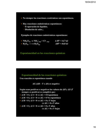 18/04/2012




    No siempre las reacciones exotérmicas son espontáneas.

    Hay reacciones endotérmicas espontáneas:
     ◦ Evaporación de líquidos.
     ◦ Disolución de sales...

 Ejemplos de reacciones endotérmicas espontáneas:

    NH4Cl(s)  NH4+(aq) + Cl– (aq)     H0 = 14,7 kJ
    H2O(l)  H2O(g)                  H0 = 44,0 kJ



Espontaneidad en las reacciones químicas




  Espontaneidad de las reacciones químicas
Una reacción es espontánea cuando

                G (H – T x S) es negativo

Según sean positivos o negativos los valores de H y S (T
  siempre es positiva) se cumplirá que:
  H < 0 y  S > 0  G < 0 Espontánea
  H > 0 y  S < 0  G > 0 No espontánea
  H < 0 y  S < 0  G < 0 a T bajas
                          G > 0 a T altas
  H > 0 y  S > 0  G < 0 a T altas
                          G > 0 a T bajas




                                                                     18
 