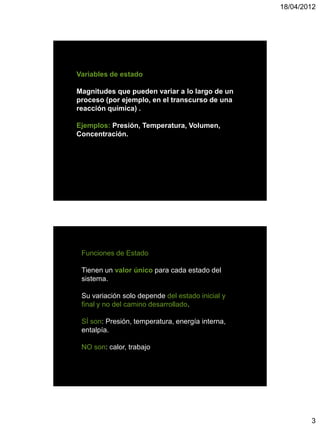 18/04/2012




Variables de estado

Magnitudes que pueden variar a lo largo de un
proceso (por ejemplo, en el transcurso de una
reacción química) .

Ejemplos: Presión, Temperatura, Volumen,
Concentración.




 Funciones de Estado

 Tienen un valor único para cada estado del
 sistema.

 Su variación solo depende del estado inicial y
 final y no del camino desarrollado.

 SÍ son: Presión, temperatura, energía interna,
 entalpía.

 NO son: calor, trabajo




                                                          3
 