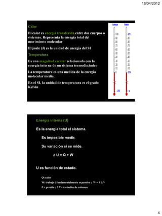 18/04/2012




Calor
El calor es energía transferida entre dos cuerpos o
sistemas. Representa la energía total del
movimiento molecular
El joule (J) es la unidad de energía del SI
Temperatura
Es una magnitud escalar relacionada con la
energía interna de un sistema termodinámico
La temperatura es una medida de la energía
molecular media.
En el SI, la unidad de temperatura es el grado
Kelvin




     Energía interna (U)

     Es la energía total el sistema.

         Es imposible medir.

         Su variación sí se mide.

                    U=Q+W


     U es función de estado.

         Q: calor
         W: trabajo ( fundamentalmente expansivo ; W = P  V
         P = presión ;  V= variación de volumen




                                                                       4
 