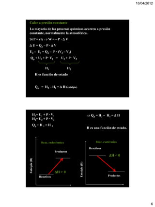 18/04/2012




Calor a presión constante
La mayoría de los procesos químicos ocurren a presión
constante, normalmente la atmosférica.
Si P = cte  W = – P ·  V
 U = Qp – P ·  V
U2 – U1 = Qp – P · (V2 – V1)
  Qp + U1 + P· V1 =                     U2 + P · V2

                           H1                   H2
                   H es función de estado


                   Qp = H2 – H1 =  H (entalpía)




        H1= U1 + P · V1                                               Qp = H 2 – H1 =  H
        H2= U2 + P · V2
        Qp + H 1 = H 2
                                                                     H es una función de estado.



                        Reac. endotérmica
                        Reac. endotérmica                                  Reac. exotérmica

                                   Productos                          Reactivos
        Entalpia (H)




                                    Productos
                                                                                     H < 0
Entalpia (H)




                                   H > 0
                                                      Entalpia (H)




                       Reactivos
                                    H > 0
                       Reactivos                                                    Productos




                                                                                                           6
 