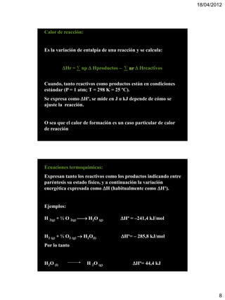 18/04/2012




Calor de reacción:


Es la variación de entalpía de una reacción y se calcula:


          Hr = ∑ np  Hproductos – ∑ nr  Hreactivos


Cuando, tanto reactivos como productos están en condiciones
estándar (P = 1 atm; T = 298 K = 25 ºC).
Se expresa como Hº, se mide en J o kJ depende de cómo se
ajuste la reacción.


O sea que el calor de formación es un caso particular de calor
de reacción




Ecuaciones termoquímicas:
Expresan tanto los reactivos como los productos indicando entre
paréntesis su estado físico, y a continuación la variación
energética expresada como H (habitualmente como Hº).


Ejemplos:

H 2(g) + ½ O 2(g)  H2O (g)        Hº = –241,4 kJ/mol


H2 (g) + ½ O2 (g)  H2O(l)           Hº= – 285,8 kJ/mol
Por lo tanto


H2O (l)              H 2O (g)             Hº= 44,4 kJ




                                                                          8
 