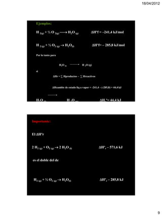 18/04/2012




   Ejemplos:

   H 2(g) + ½ O 2(g)  H2O (g)                    Hºf = –241,4 kJ/mol


   H 2 (g) + ½ O2 (g)  H2O(l)                         Hºf= – 285,8 kJ/mol

   Por lo tanto para


                       H2O (l)              H 2O (g)

   si
                 Hr = ∑ Hproductos – ∑ Hreactivos



                 Hcambio de estado liq a vapor = -241,4 – (-285,8) = 44,4 kJ



   H2O (l)                       H 2O (g)                  Hvº= 44,4 kJ




Importante:


El Hºr


2 H2 (g) + O2 (g)  2 H2O (l)                              Hºr – 571,6 kJ


es el doble del de




 H2 (g) + ½ O2 (g)  H2O(l)                                Hºr – 285,8 kJ




                                                                                        9
 