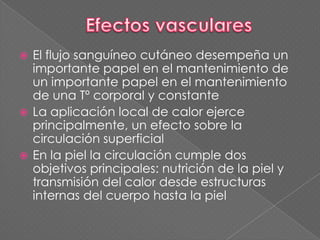  El flujo sanguíneo cutáneo desempeña un
importante papel en el mantenimiento de
un importante papel en el mantenimiento
de una Tº corporal y constante
 La aplicación local de calor ejerce
principalmente, un efecto sobre la
circulación superficial
 En la piel la circulación cumple dos
objetivos principales: nutrición de la piel y
transmisión del calor desde estructuras
internas del cuerpo hasta la piel
 