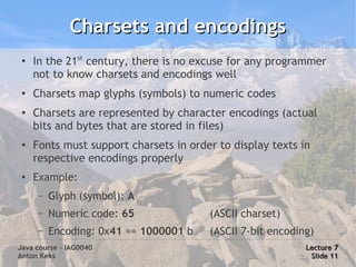 Charsets and encodings
 ●
     In the 21st century, there is no excuse for any programmer
     not to know charsets and encodings well
 ●
     Charsets map glyphs (symbols) to numeric codes
 ●
     Charsets are represented by character encodings (actual
     bits and bytes that are stored in files)
 ●
     Fonts must support charsets in order to display texts in
     respective encodings properly
 ●
     Example:
      –   Glyph (symbol): A
      –   Numeric code: 65              (ASCII charset)
      –   Encoding: 0x41 == 1000001 b   (ASCII 7-bit encoding)
Java course – IAG0040                                       Lecture 7
Anton Keks                                                   Slide 11
 