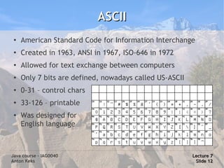 ASCII
 ●
     American Standard Code for Information Interchange
 ●
     Created in 1963, ANSI in 1967, ISO-646 in 1972
 ●
     Allowed for text exchange between computers
 ●   Only 7 bits are defined, nowadays called US-ASCII
 ●
     0-31 – control chars
 ●
     33-126 – printable
 ●
     Was designed for
     English language



Java course – IAG0040                                    Lecture 7
Anton Keks                                                Slide 12
 