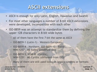 ASCII extensions
 ●
     ASCII is enough for only Latin, English, Hawaiian and Swahili
 ●
     For most other languages a number of 8-bit ASCII extensions
     were developed, incompatible with each other
 ●   ISO-8859 was an attempt to standardize them by defining the
     upper 128 characters in 8-bit wide bytes
      –   All of them have the first 7-bit the same as ASCII
      –   ISO-8859-1 (Latin-1) – Western European
      –   ISO-8859-4 – Northern, ISO-8859-13 – Baltic,
          WIN-1257 – MS Baltic (modified ISO)
      –   ISO-8859-5, KOI8-R – Cyrillic,
          WIN-1251 – MS Cyrillic (different from ISO)
      –   Many of them are still used today in legacy systems or formats
Java course – IAG0040                                              Lecture 7
Anton Keks                                                          Slide 13
 