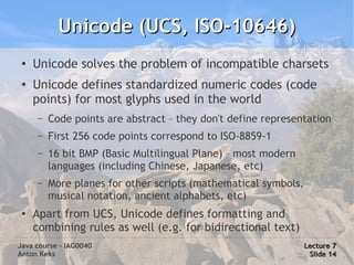 Unicode (UCS, ISO-10646)
 ●
     Unicode solves the problem of incompatible charsets
 ●
     Unicode defines standardized numeric codes (code
     points) for most glyphs used in the world
      –   Code points are abstract – they don't define representation
      –   First 256 code points correspond to ISO-8859-1
      –   16 bit BMP (Basic Multilingual Plane) – most modern
          languages (including Chinese, Japanese, etc)
      –   More planes for other scripts (mathematical symbols,
          musical notation, ancient alphabets, etc)
 ●   Apart from UCS, Unicode defines formatting and
     combining rules as well (e.g. for bidirectional text)
Java course – IAG0040                                            Lecture 7
Anton Keks                                                        Slide 14
 