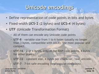 Unicode encodings
 ●
     Define representation of code points in bits and bytes
 ●
     Fixed-width UCS-2 (2 bytes) and UCS-4 (4 bytes)
 ●
     UTF (Unicode Transformation Format)
     –   All of them can encode any Unicode code points
     –   UTF-8 – variable size from 1 to 6 bytes (usually no longer
         than 3 bytes, compatible with ASCII), the most popular and
         compact
     –   UTF-16 – 2 or 4 bytes, 2 bytes for BMP code points, 4 bytes
         for other planes
     –   UTF-32 – constant size, 4 bytes per character, 'raw' unicode
     –   UTF-7 – 7-bit safe encoding (less popular nowadays)
Java course – IAG0040                                           Lecture 7
Anton Keks                                                       Slide 15
 