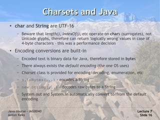 Charsets and Java
 ●   char and String are UTF-16
      –   Beware that length(), indexOf(), etc operate on chars (surrogates), not
          Unicode glyphs, therefore can return 'logically wrong' values in case of
          4-byte characters – this was a performance decision
 ●   Encoding conversions are built-in
      –   Encoded text is binary data for Java, therefore stored in bytes
      –   There always exists the default encoding (the one OS uses)
      –   Charset class is provided for encoding/decoding, enumeration, etc
      –   s.toBytes(...) - encodes a String
      –   new String(...) - decodes raw bytes to a String
      –   System.out and System.in automatically convert to/from the default
          encoding

Java course – IAG0040                                                       Lecture 7
Anton Keks                                                                   Slide 16
 