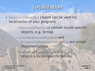 Localization
 ●   ResourceBundle classes can be used for
     localization of your programs
           –   ResourceBundles contain locale-specific
                objects, e.g. Strings
           –   ListResourceBundle and
                PropertyResourceBundle are simple
                implementations
           –   ResourceBundle.getBundle(...)
                returns a locale-specific bundle

Java course – IAG0040                              Lecture 7
Anton Keks                                           Slide 4
 