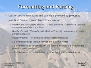 Formatting and Parsing
 ●   Locale-specific formatting and parsing is provided by java.text.
 ●   java.text.Format is an abstract base class for
      –   DateFormat (SimpleDateFormat) – date and time. Calendar is used for
          manipulation of date and time.
      –   NumberFormat (ChoiceFormat, DecimalFormat) – numbers, currencies,
          percentages, etc
      –   MessageFormat – for complex concatenated messages
      –   all of them provide various format and parse methods
      –   all of them can be initialized for the default or specified locale using
          provided static methods
      –   all of them can be created directly, specifying the custom format



Java course – IAG0040                                                       Lecture 7
Anton Keks                                                                    Slide 7
 
