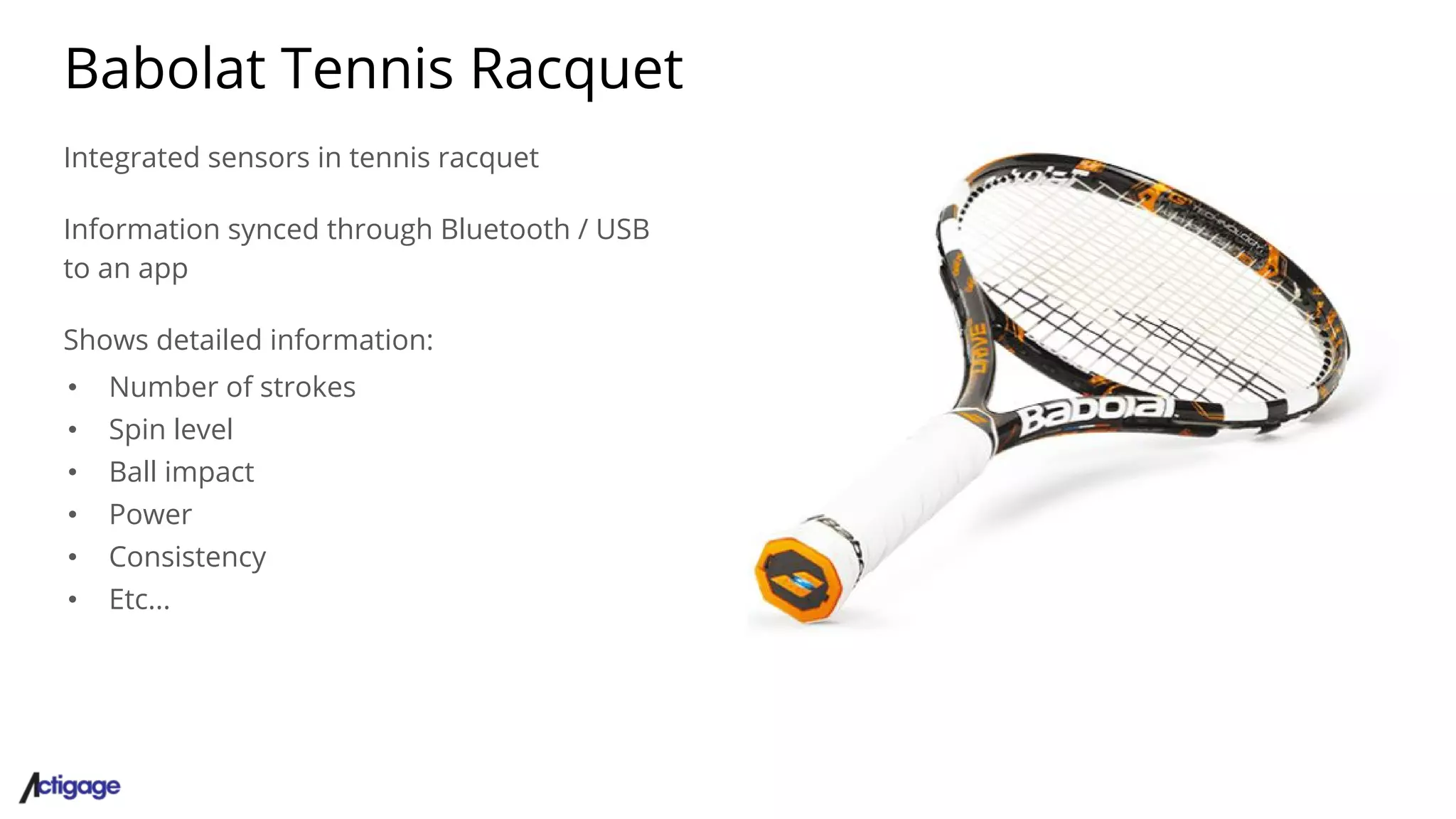 Babolat Tennis Racquet
Integrated sensors in tennis racquet
Information synced through Bluetooth / USB
to an app
Shows detailed information:
• Number of strokes
• Spin level
• Ball impact
• Power
• Consistency
• Etc...
 