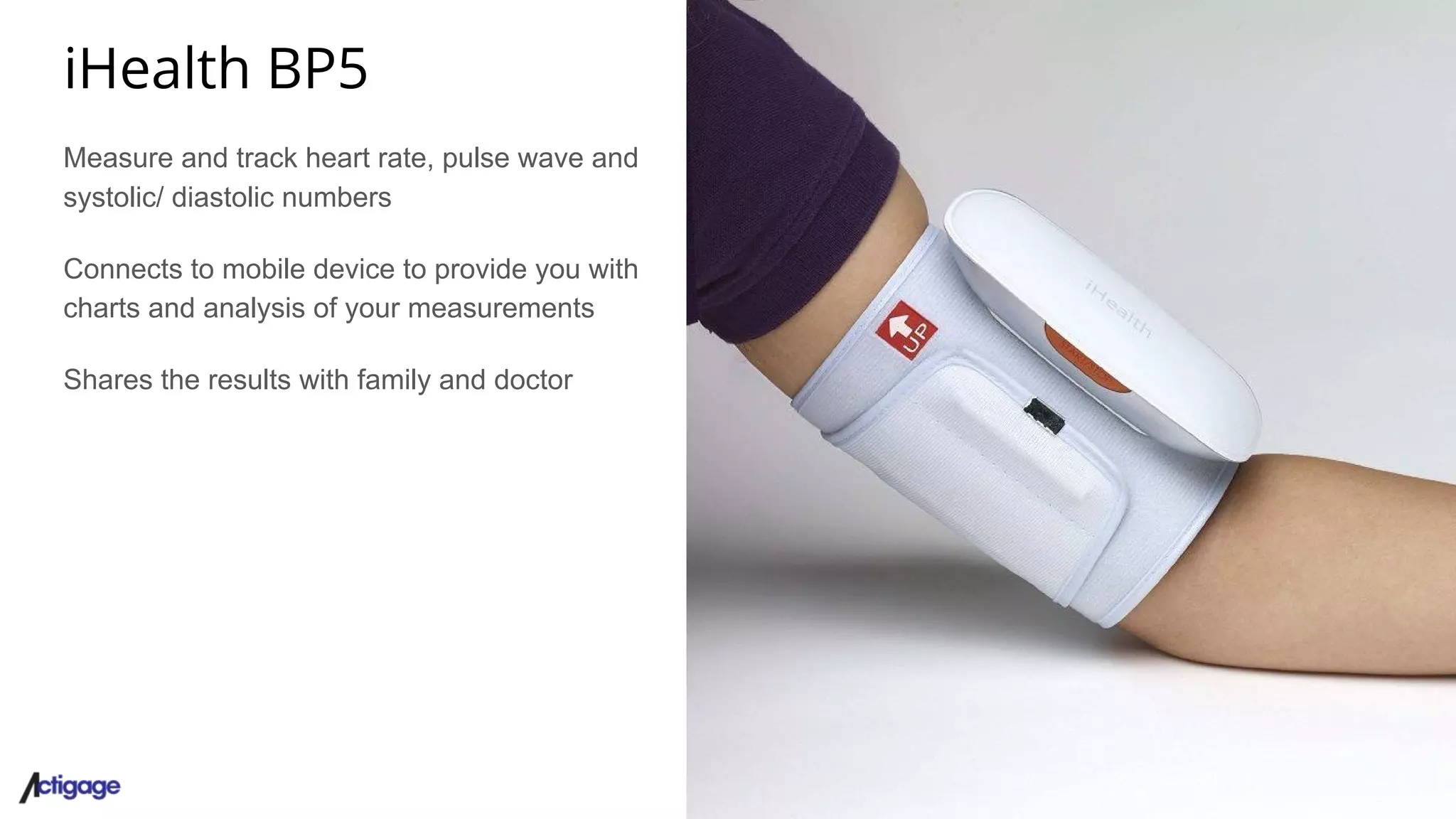 iHealth BP5
Measure and track heart rate, pulse wave and
systolic/ diastolic numbers
Connects to mobile device to provide you with
charts and analysis of your measurements
Shares the results with family and doctor
 