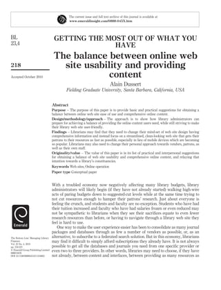 The current issue and full text archive of this journal is available at
                                                 www.emeraldinsight.com/0888-045X.htm




BL                                    GETTING THE MOST OUT OF WHAT YOU
23,4                                                HAVE
                                      The balance between online web
218                                     site usability and providing
Accepted October 2010                              content
                                                                                 Alain Dussert
                                               Fielding Graduate University, Santa Barbara, California, USA


                                     Abstract
                                     Purpose – The purpose of this paper is to provide basic and practical suggestions for obtaining a
                                     balance between online web site ease of use and comprehensive online content.
                                     Design/methodology/approach – The approach is to show how library administrators can
                                     prepare for achieving a balance of providing the online content users need, while still striving to make
                                     their library web site user-friendly.
                                     Findings – Librarians may ﬁnd that they need to change their mind-set of web site design having
                                     comprehensive information and instead focus on a streamlined, clean-looking web site that gets their
                                     patrons to their resources as fast as possible, especially in lieu of mobile devices which are becoming
                                     so popular. Librarians may also need to change their personal approach towards vendors, patrons, as
                                     well as their own staff.
                                     Originality/value – The value of this paper is in its list of practical and interpersonal suggestions
                                     for obtaining a balance of web site usability and comprehensive online content, and relaying that
                                     intention towards a library’s constituencies.
                                     Keywords Web sites, Online operation
                                     Paper type Conceptual paper


                                     With a troubled economy now negatively affecting many library budgets, library
                                     administrators will likely begin (if they have not already started) walking high-wire
                                     acts of paring budgets down to suggested-cut levels while at the same time trying to
                                     not cut resources enough to hamper their patrons’ research. Just about everyone is
                                     feeling the crunch, and students and faculty are no exception. Students who have had
                                     their tuition increased and faculty who have had salaries frozen or even reduced may
                                     not be sympathetic to librarians when they see their sacriﬁces equate to even fewer
                                     research resources than before, or having to navigate through a library web site they
                                     feel is hard to use.
                                        One way to make the user experience easier has been to consolidate as many journal
                                     packages and databases through as few a number of vendors as possible, or, as an
The Bottom Line: Managing Library    alternative, to subscribe to a federated search solution. But in this economy, librarians
Finances                             may ﬁnd it difﬁcult to simply afford subscriptions they already have. It is not always
Vol. 23 No. 4, 2010
pp. 218-221                          possible to get all the databases and journals you need from one speciﬁc provider or
q Emerald Group Publishing Limited
0888-045X
                                     even two to three providers. In other words, libraries may need to choose, if they have
DOI 10.1108/08880451011104063        not already, between content and interfaces, between providing as many resources as
 