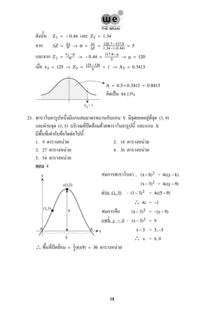 Z1 = − 0.44 Z2 = 1.34
ก ∆Z = ∆x
σ → σ = ∆x
∆Z
= 126.7−117.8
1.34−(−0.44)
= 5
ก Z1 =
x1 −µ
σ → − 0.44 =
117.8 −µ
5
→ µ = 120
x3 = 125 → Z3 = 125− 120
5
= 1 → A3 = 0.3413
A = 0.5 + 0.3413 = 0.8413
ˈ 84.13%
23. ก ก ก Y F (3, 9)
F (1, 5) ʽ F F ก X
F ก F F
1. 9 F 2. 18 F
3. 27 F 4. 36 F
5. 54 F
4
ก , =(x − h)2 4c(y − k)
=(x − 3)2 4c(y − 9)
F (1, 5) : =(1 − 3)2 4c(5 − 9)
∴ 4c = −1
ก =(x − 3)2 −(y − 9)
y = 0 : = 9(x − 3)2
=x − 3 3,−3
∴ x = 6, 0
∴ ʽ F F= 2
3
(6)(9) = 36
z3= 1
y
x
(1,5)
2
v(3,2)
0 6
9
6
15
 