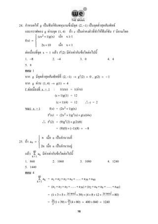 24. ก F g ˈ ˆ กF ˈ F(2,−1)
ก g F (1, 4) F c ˈ F F ˆ กF f
f(x) =





(cx2 + 1)g(x)
2x + 10
x ≥ 1
x < 1
F x = 1 F F F ก F Ff (2)
1. 2. 3. 0 4. 4−8 −4
5. 8
1
ก g F (2,−1) → g (2) = 0 , g(2) = − 1
ก g F (1,4) → g(1) = 4
f F x = 1 : 1( ) = 1( F )
= 12(c + 1)g(1)
= 12 ∴c = 2(c + 1)(4)
x = 1 f(x) = (2x2 + 1)g(x)
=f (x) (2x2 + 1)g (x) + g(x)(4x)
∴ =f (2) (9)g (2) + g(2)(8)
= (9)(0) + (−1)(8) = − 8
25. F an =





n
2n
F F F ก F F
40
k= 1
Σ ak
1. 860 2. 1060 3. 1080 4. 1240
5. 1440
4
=
40
k= 1
Σ ak a1 + a2 + a3 + a4 + ..... + a39 + a40
= (a1 + a3 + a5 + ..... + a39) + (a2 + a4 + a6 + ..... + a40)
= (1 + 3 + 5 + ......... + 39) + (4 + 8 + 12 + ......... + 80)
= 20
2
(1 + 39) + 20
2
(4 + 80) = 400 + 840 = 1240
n ˈ
n ˈ F
20 F 20 F
16
 