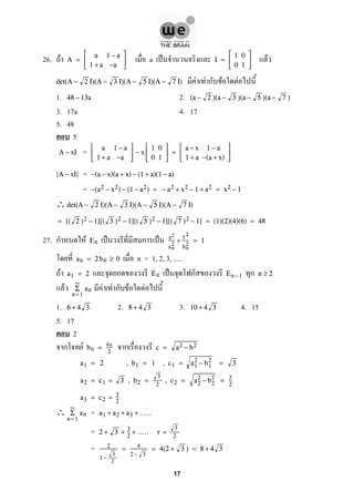 26. F a ˈ FA =



a 1 − a
1 + a −a


 I =



1 0
0 1



F F ก F Fdet(A − 2 I)(A − 3 I)(A − 5 I)(A − 7 I)
1. 2.48 − 13a (a − 2 )(a − 3 )(a − 5 )(a − 7 )
3. 17a 4. 17
5. 48
5
=A − xI



a 1 − a
1 + a −a


 − x



1 0
0 1


 =



a − x 1 − a
1 + a −(a + x)



=A − xI −(a − x)(a + x) − (1 + a)(1 − a)
= −(a2 − x2) − (1 − a2) = − a2 + x2 − 1 + a2 = x2 − 1
∴det(A − 2 I)(A − 3 I)(A − 5 I)(A − 7 I)
= [( 2 )2 − 1][( 3 )2 − 1][( 5 )2 − 1][( 7 )2 − 1] = (1)(2)(4)(6) = 48
27. ก F ˈ ก ˈEn
x2
an
2
+
y2
bn
2
= 1
n = 1, 2, 3, .....an = 2 bn ≥ 0
F ˈ ก กa1 = 2 En En−1 n ≥ 2
F F F ก F F
∞
n= 1
Σ an
1. 2. 3. 4. 156 + 4 3 8 + 4 3 10 + 4 3
5. 17
2
ก F กbn =
an
2
c = a2 − b2
a1 = 2 , b1 = 1 , c1 = a1
2
− b1
2
= 3
a2 = c1 = 3 , b2 =
3
2
, c2 = a2
2
− b2
2
= 3
2
a3 = c2 = 3
2
∴ =
∞
n= 1
Σ an a1 + a2 + a3 + .....
= 2 + 3 + 3
2
+ ..... r =
3
2
= 2
1 −
3
2
= 4
2− 3
= 4(2 + 3 ) = 8 + 4 3
17
 