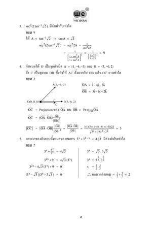 3. F F ก Fsec2(2 tan−1 2 )
9
F A = tan−1 2 → tan A = 2
=sec2(2 tan−1 2 ) sec22A = 1
cos22A
= 1



1− tan2A
1+ tan2A



2
= 1


1− 2
1+ 2


2
= 9
4. ก F O ˈ ก A = (1,−4,−3) B = (3,−6,2)
F C ˈ OB F AC กก OB F OC F
3
OA = i − 4j − 3k
OB = 3i − 6j + 2k
= ProjectionOC OA OB = Pr ojOBOA
=OC (OA ⋅ OB) OB
OB
2
=OC OA ⋅ OB
OB
OB
2
=
OA⋅OB
OB
=
(1)(3) +(−4)(−6)+ (−3)(2)
32 +(−6)2 + 22
= 3
5. ก ก F F ก F3x + 32−x = 4 3
2
= =3x + 32
3x 4 3 3x 3 ,3 3
= =32x + 9 4 3 (3x) 3x 3
1
2 ,3
3
2
= 0 x =32x − 4 3 (3x) + 9 1
2
, 3
2
= 0 ∴ ก(3x − 3 )(3x − 3 3 ) = 1
2
+ 3
2
= 2
A(1, -4, -3)
B(3, -6, 2)O(0, 0, 0)
C
2
 