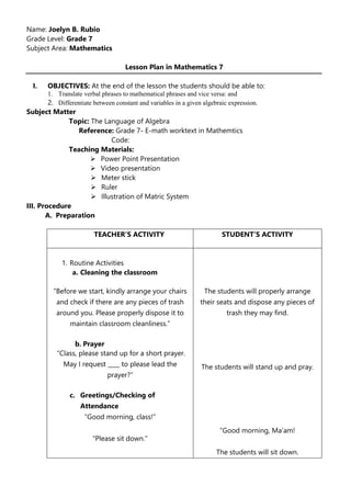 Name: Joelyn B. Rubio
Grade Level: Grade 7
Subject Area: Mathematics
Lesson Plan in Mathematics 7
I. OBJECTIVES: At the end of the lesson the students should be able to:
1. Translate verbal phrases to mathematical phrases and vice versa: and
2. Differentiate between constant and variables in a given algebraic expression.
Subject Matter
Topic: The Language of Algebra
Reference: Grade 7- E-math worktext in Mathemtics
Code:
Teaching Materials:
 Power Point Presentation
 Video presentation
 Meter stick
 Ruler
 Illustration of Matric System
III. Procedure
A. Preparation
TEACHER’S ACTIVITY STUDENT’S ACTIVITY
1. Routine Activities
a. Cleaning the classroom
“Before we start, kindly arrange your chairs
and check if there are any pieces of trash
around you. Please properly dispose it to
maintain classroom cleanliness.”
b. Prayer
“Class, please stand up for a short prayer.
May I request ____ to please lead the
prayer?”
c. Greetings/Checking of
Attendance
“Good morning, class!”
“Please sit down.”
The students will properly arrange
their seats and dispose any pieces of
trash they may find.
The students will stand up and pray.
“Good morning, Ma’am!
The students will sit down.
 