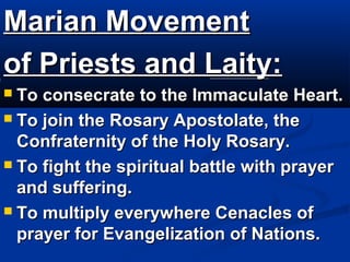 Marian Movement
of Priests and Laity:
 To consecrate to the Immaculate Heart.
 To join the Rosary Apostolate, the
  Confraternity of the Holy Rosary.
 To fight the spiritual battle with prayer
  and suffering.
 To multiply everywhere Cenacles of
  prayer for Evangelization of Nations.
 