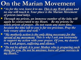 On the Marian Movement
   “As for the rest, leave it to me. This is my Work alone and
    no one will touch it. Your place is the Marian Movement
    of priests (and laity).
   Through my priests, an immense number of the laity will
    again be consecrated to my Heart. Be my priests; be
    solely priests of prayer. Do not waste any more time,
    because the time left to you is far too precious. Pray the
    holy rosary often and well.”
   “My motherly action is the only thing necessary for the
    spread of my movement. This is why I ask you insistently
    to support my action with your prayer. Of you, my dearest
    son, I ask prayer, suffering and silence.”
   “Do not be afraid; it is your Mother who is preparing each
    thing for you. Do not be anxious; leave all your worries in
    my Heart.”
 