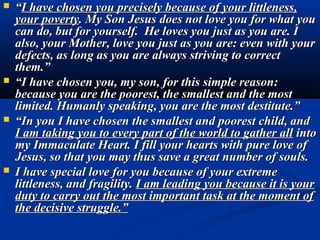    “I have chosen you precisely because of your littleness,
    your poverty. My Son Jesus does not love you for what you
    can do, but for yourself. He loves you just as you are. I
    also, your Mother, love you just as you are: even with your
    defects, as long as you are always striving to correct
    them.”
   “I have chosen you, my son, for this simple reason:
    because you are the poorest, the smallest and the most
    limited. Humanly speaking, you are the most destitute.”
   “In you I have chosen the smallest and poorest child, and
    I am taking you to every part of the world to gather all into
    my Immaculate Heart. I fill your hearts with pure love of
    Jesus, so that you may thus save a great number of souls.
   I have special love for you because of your extreme
    littleness, and fragility. I am leading you because it is your
    duty to carry out the most important task at the moment of
    the decisive struggle.”
 
