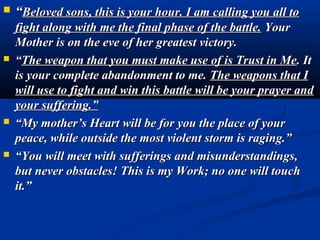    “Beloved sons, this is your hour. I am calling you all to
    fight along with me the final phase of the battle. Your
    Mother is on the eve of her greatest victory.
   “The weapon that you must make use of is Trust in Me. It
    is your complete abandonment to me. The weapons that I
    will use to fight and win this battle will be your prayer and
    your suffering.”
   “My mother’s Heart will be for you the place of your
    peace, while outside the most violent storm is raging.”
   “You will meet with sufferings and misunderstandings,
    but never obstacles! This is my Work; no one will touch
    it.”
 