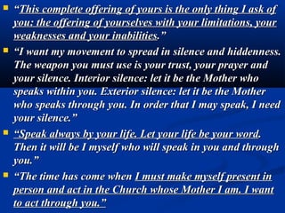   “This complete offering of yours is the only thing I ask of
    you: the offering of yourselves with your limitations, your
    weaknesses and your inabilities.”
   “I want my movement to spread in silence and hiddenness.
    The weapon you must use is your trust, your prayer and
    your silence. Interior silence: let it be the Mother who
    speaks within you. Exterior silence: let it be the Mother
    who speaks through you. In order that I may speak, I need
    your silence.”
   “Speak always by your life. Let your life be your word.
    Then it will be I myself who will speak in you and through
    you.”
   “The time has come when I must make myself present in
    person and act in the Church whose Mother I am. I want
    to act through you.”
 