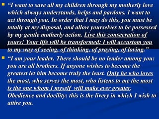    “I want to save all my children through my motherly love
    which always understands, helps and pardons. I want to
    act through you. In order that I may do this, you must be
    totally at my disposal, and allow yourselves to be possessed
    by my gentle motherly action. Live this consecration of
    yours! Your life will be transformed: I will accustom you
    to my way of seeing, of thinking, of praying, of loving.”
   “I am your leader. There should be no leader among you:
    you are all brothers. If anyone wishes to become the
    greatest let him become truly the least. Only he who loves
    the most, who serves the most, who listens to me the most
    is the one whom I myself will make ever greater.
    Obedience and docility: this is the livery in which I wish to
    attire you.
 
