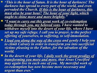    “This is the hour of Satan. It is the hour of darkness! The
    darkness has spread to every part of the world, and even
    pervaded the Church. If this is the hour of darkness, this
    must also be your hour! The hour of your light, which
    ought to shine more and more brightly.”
   “I want to carry out this great work of co-redemption
    today through you, my beloved sons. I have wanted to
    withdraw myself into the desert of your life, where I have
    set up my safe refuge. I call you to prayer, to the perfect
    offering of yourselves, to suffering, to self-immolation.
   I lead you along the way of the cross and gently I help you
    to climb Calvary in order to transform you into sacrificial
    victims pleasing to the Father, for the salvation of the
    world.
   In the desert of your life, I daily work the great prodigy of
    transforming you more and more, that Jesus Crucified
    may again live in each one of you. My merciful work of
    co-redemption has now become more necessary and
    urgent than ever.”
 