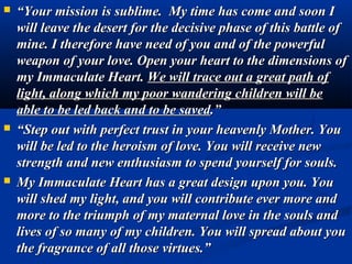    “Your mission is sublime. My time has come and soon I
    will leave the desert for the decisive phase of this battle of
    mine. I therefore have need of you and of the powerful
    weapon of your love. Open your heart to the dimensions of
    my Immaculate Heart. We will trace out a great path of
    light, along which my poor wandering children will be
    able to be led back and to be saved.”
   “Step out with perfect trust in your heavenly Mother. You
    will be led to the heroism of love. You will receive new
    strength and new enthusiasm to spend yourself for souls.
   My Immaculate Heart has a great design upon you. You
    will shed my light, and you will contribute ever more and
    more to the triumph of my maternal love in the souls and
    lives of so many of my children. You will spread about you
    the fragrance of all those virtues.”
 