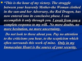    “This is the hour of my victory. The struggle
    between your heavenly Mother-the Woman clothed
    in the sun-and her Adversary, the Red Dragon, has
    now entered into its conclusive phase. I can
    accomplish it only through you. I await from you a
    complete response to my will. No more doubts, no
    more hesitation, no more uncertainty.
     Do not look to those about you. Pay no attention
    to the criticisms you hear, to the scepticism which
    often surrounds this work of mine. Only in my
    Immaculate Heart is the source of your security.
 