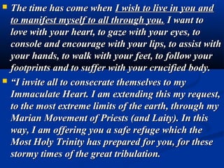    The time has come when I wish to live in you and
    to manifest myself to all through you. I want to
    love with your heart, to gaze with your eyes, to
    console and encourage with your lips, to assist with
    your hands, to walk with your feet, to follow your
    footprints and to suffer with your crucified body.
   “I invite all to consecrate themselves to my
    Immaculate Heart. I am extending this my request,
    to the most extreme limits of the earth, through my
    Marian Movement of Priests (and Laity). In this
    way, I am offering you a safe refuge which the
    Most Holy Trinity has prepared for you, for these
    stormy times of the great tribulation.
 