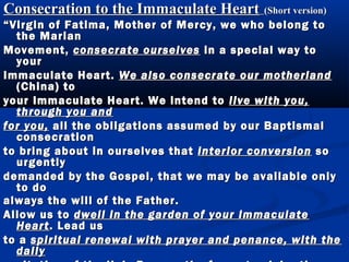 Consecration to the Immaculate Heart (Short version)
“ Virgin of Fatima, Mother of Mercy, we who belong to
   the Marian
Movement, consecrate ourselves in a special way to
   your
Immaculate Heart. We also consecrate our motherland
   (China) to
your Immaculate Heart. We intend to live with you,
   through you and
for you, all the obligations assumed by our Baptismal
   consecration
to bring about in ourselves that interior conversion so
   urgently
demanded by the Gospel, that we may be available only
   to do
always the will of the Father.
Allow us to dwell in the garden of your Immaculate
   Heart . Lead us
to a spiritual renewal with prayer and penance, with the
   daily
 