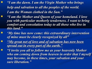   “I am the dawn. I am the Virgin Mother who brings
    help and salvation to all the peoples of the world.
    I am the Woman clothed in the Sun.”
   “I am the Mother and Queen of your homeland. I love
    you with particular motherly tenderness. I want to bring
    comfort and consolation today to all those who live in
    this land.”
   ‘My time has now come: this extraordinary intervention
    of mine must be clearly recognized by all”
   “My great net of love and of salvation has now been
    spread out in every part of the earth.”
   “I invite you all to follow me as your heavenly Mother
    who am coming down from heaven in order that I myself
    may become, in these times, your salvation and your
    sure liberation.”
 