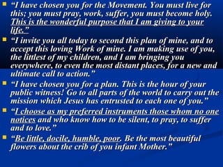    “I have chosen you for the Movement. You must live for
    this; you must pray, work, suffer, you must become holy.
    This is the wonderful purpose that I am giving to your
    life.”
   “I invite you all today to second this plan of mine, and to
    accept this loving Work of mine. I am making use of you,
    the littlest of my children, and I am bringing you
    everywhere, to even the most distant places, for a new and
    ultimate call to action.”
   “I have chosen you for a plan. This is the hour of your
    public witness! Go to all parts of the world to carry out the
    mission which Jesus has entrusted to each one of you.”
   “I choose as my preferred instruments those whom no one
    notices and who know how to be silent, to pray, to suffer
    and to love.”
   “Be little, docile, humble, poor. Be the most beautiful
    flowers about the crib of you infant Mother.”
 