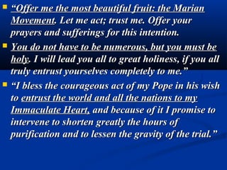    “Offer me the most beautiful fruit: the Marian
    Movement. Let me act; trust me. Offer your
    prayers and sufferings for this intention.
   You do not have to be numerous, but you must be
    holy. I will lead you all to great holiness, if you all
    truly entrust yourselves completely to me.”
   “I bless the courageous act of my Pope in his wish
    to entrust the world and all the nations to my
    Immaculate Heart, and because of it I promise to
    intervene to shorten greatly the hours of
    purification and to lessen the gravity of the trial.”
 