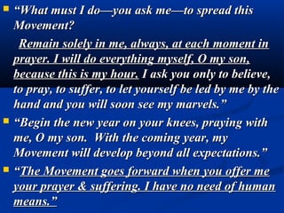    “What must I do—you ask me—to spread this
    Movement?
     Remain solely in me, always, at each moment in
    prayer. I will do everything myself, O my son,
    because this is my hour. I ask you only to believe,
    to pray, to suffer, to let yourself be led by me by the
    hand and you will soon see my marvels.”
   “Begin the new year on your knees, praying with
    me, O my son. With the coming year, my
    Movement will develop beyond all expectations.”
   “The Movement goes forward when you offer me
    your prayer & suffering. I have no need of human
    means.”
 