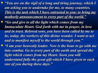    “You are on the vigil of a long and tiring journey, which I
    am asking you to undertake for me, to many countries.
    This is the task which I have entrusted to you: to bring my
    motherly announcement to every part of the world.”
   “Go and give to all the light which comes from my
    Immaculate Heart. God forth with me in prayer, in love
    and in trust. Beloved sons, you have been called by me to
    be, today, the workers of this divine wonder. I want to act
    and to manifest myself to the world through you.”
   “I am your heavenly leader. Now is the hour to go with me
    into combat. Go to every part of the earth and spread the
    light which comes from my Heart. Soon you will
    understand fully the great gift which I have given to each
    one of you during these days.”
 