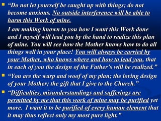    “Do not let yourself be caught up with things; do not
    become anxious. No outside interference will be able to
    harm this Work of mine.
    I am making known to you how I want this Work done
    and I myself will lead you by the hand to realize this plan
    of mine. You will see how the Mother knows how to do all
    things well in your place! You will always be carried by
    your Mother, who knows where and how to lead you, that
    in each of you the design of the Father’s will be realized.”
   “You are the warp and woof of my plan; the loving design
    of your Mother; the gift that I give to the Church.”
   “Difficulties, misunderstandings and sufferings are
    permitted by me that this work of mine may be purified yet
    more. I want it to be purified of every human element that
    it may thus reflect only my most pure light.”
 