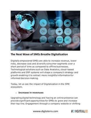 wwww.digitalerra.com
The Next Wave of SMEs Breathe Digitalization
Digitally empowered SMEs are able to increase revenue, lower
risks, decrease cost and diversify consumer segments over a
short period of time as compared to offline businesses.
Technological solutions such as Data Analytics, cloud-based
platforms and ERP systems will shape a company’s strategy and
growth enabling it to extract more insightful information for
informed decision making.
Today, let us see the impact of Digitalization in the SME
ecosystem.
 Increase in revenues
Upgrading digital technology and having an online presence can
provide significant opportunities for SMEs to grow and increase
their top line. Engagement through a company website or shifting
 