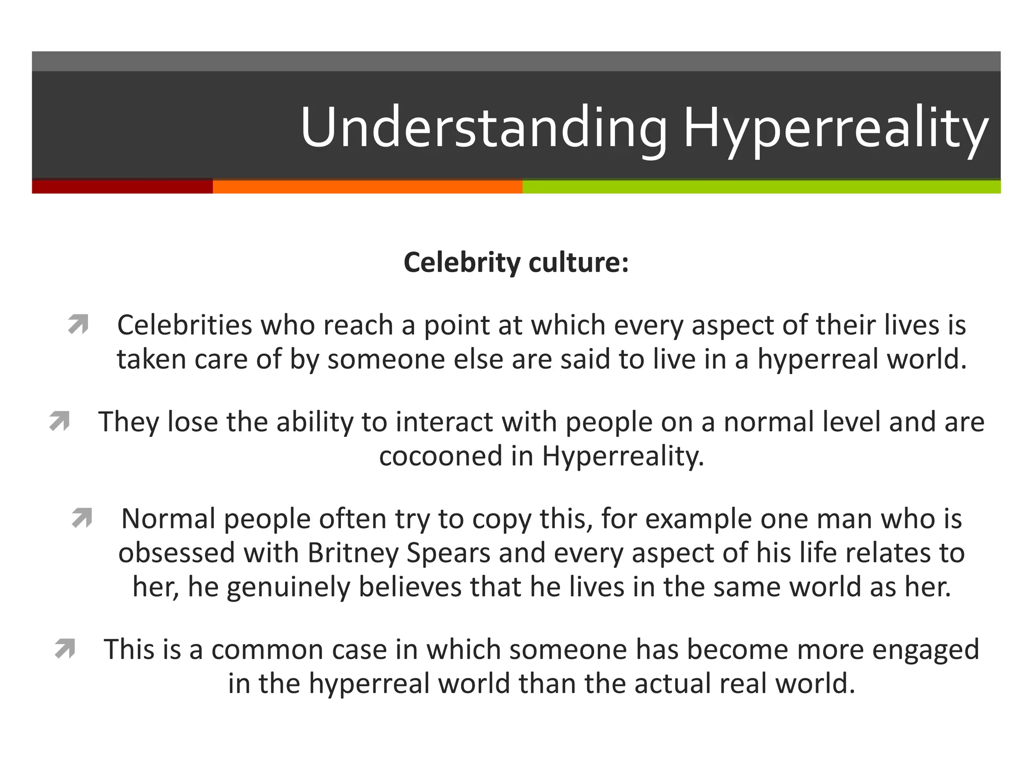 Understanding Hyperreality
Celebrity culture:
 Celebrities who reach a point at which every aspect of their lives is
taken care of by someone else are said to live in a hyperreal world.
 They lose the ability to interact with people on a normal level and are
cocooned in Hyperreality.
 Normal people often try to copy this, for example one man who is
obsessed with Britney Spears and every aspect of his life relates to
her, he genuinely believes that he lives in the same world as her.
 This is a common case in which someone has become more engaged
in the hyperreal world than the actual real world.
 