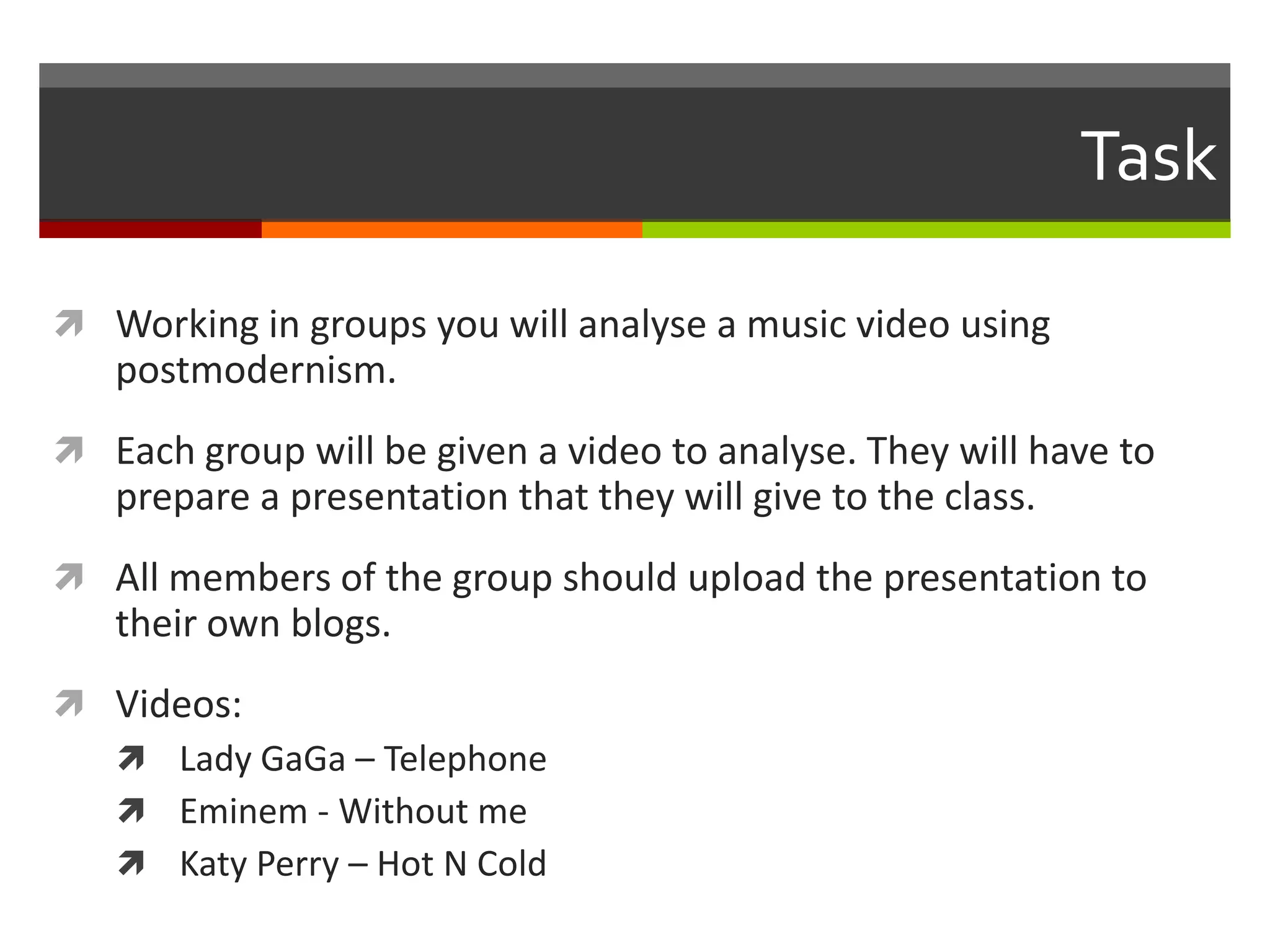 Task
 Working in groups you will analyse a music video using
postmodernism.
 Each group will be given a video to analyse. They will have to
prepare a presentation that they will give to the class.
 All members of the group should upload the presentation to
their own blogs.
 Videos:
 Lady GaGa – Telephone
 Eminem - Without me
 Katy Perry – Hot N Cold
 