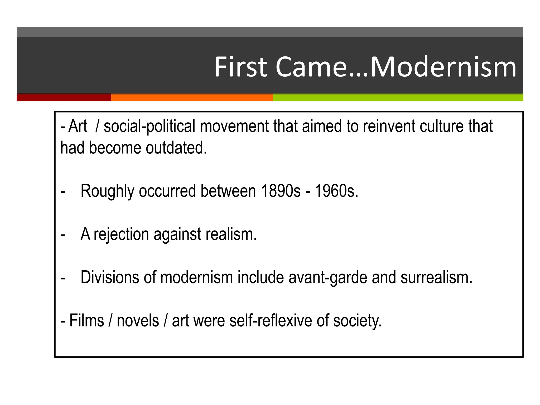 First Came…Modernism
- Art / social-political movement that aimed to reinvent culture that
had become outdated.
- Roughly occurred between 1890s - 1960s.
- A rejection against realism.
- Divisions of modernism include avant-garde and surrealism.
- Films / novels / art were self-reflexive of society.
 