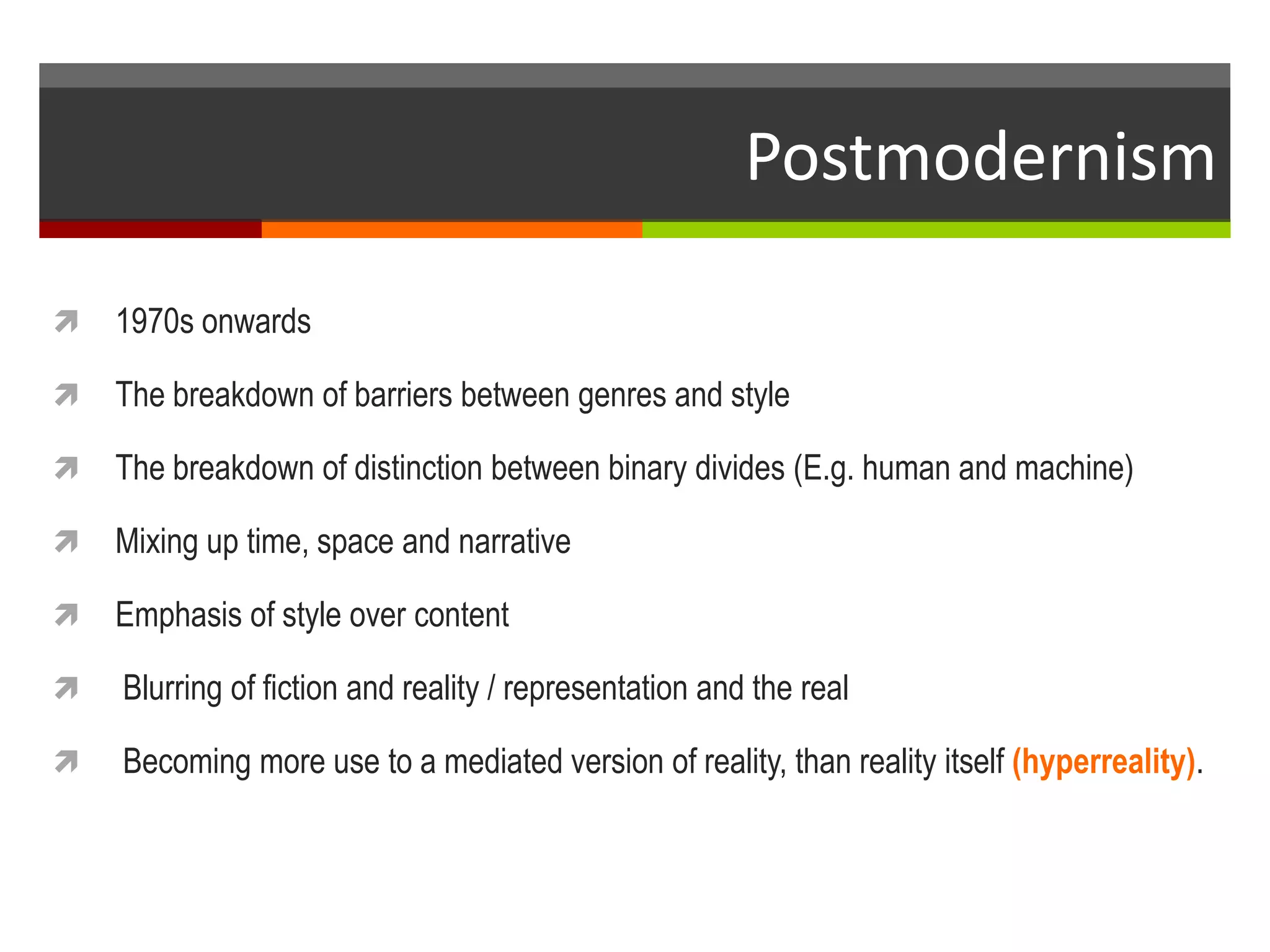 Postmodernism
 1970s onwards
 The breakdown of barriers between genres and style
 The breakdown of distinction between binary divides (E.g. human and machine)
 Mixing up time, space and narrative
 Emphasis of style over content
 Blurring of fiction and reality / representation and the real
 Becoming more use to a mediated version of reality, than reality itself (hyperreality).
 