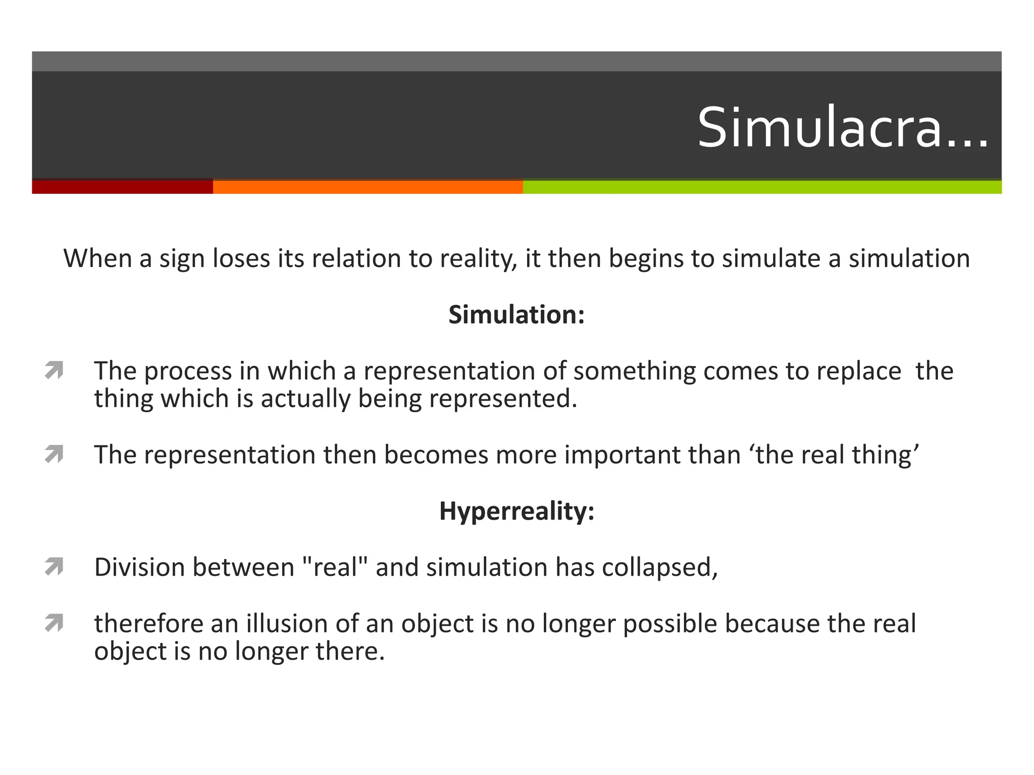 Simulacra...
When a sign loses its relation to reality, it then begins to simulate a simulation
Simulation:
 The process in which a representation of something comes to replace the
thing which is actually being represented.
 The representation then becomes more important than ‘the real thing’
Hyperreality:
 Division between "real" and simulation has collapsed,
 therefore an illusion of an object is no longer possible because the real
object is no longer there.
 