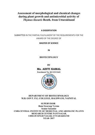 Assessment of morphological and chemical changes
during plant growth and antimicrobial activity of
Thymus linearis Benth. from Uttarakhand
A DISSERTATION
SUBMITTED IN THE PARTIAL FULFILLMENT OF THE REQUIREMENTS FOR THE
AWARD OF THE DEGREE OF
MASTER OF SCIENCE
IN
BIOTECHNLOGY
BY
Ms. ADITI KAMAL
Enrolment No: KU12111641
DEPARTMENT OF BIOTECHNOLOGY
M.B. GOVT. P.G. COLLEGE, HALDWANI, NAINITAL
SUPERVISOR
Ram Swaroop Verma
Senior Scientist
CSIR-CENTRAL INSTITUTE OF MEDICINAL AND AROMATIC PLANTS
RESEARCH CENTRE PANTNAGAR,
UDHAM SINGH NAGAR, UTTARAKHAND
YEAR- 2017
 